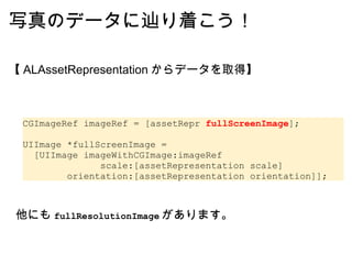 写真のデータに辿り着こう！ 【 ALAssetRepresentation からデータを取得】 CGImageRef imageRef = [assetRepr  fullScreenImage ];   UIImage *fullScreenImage =   [UIImage imageWithCGImage:imageRef               scale:[assetRepresentation scale]         orientation:[assetRepresentation orientation]]; 他にも fullResolutionImage があります。 