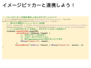 イメージピッカーと連携しよう！ //  イメージピッカーで写真を選択したあとのデリゲートメソッド - ( void )imagePickerController:( UIImagePickerController  *)picker didFinishPickingMediaWithInfo:( NSDictionary  *)info {      //  得られた情報から ALAsset の URL を取得      NSURL  *assetURL = [info  objectForKey : UIImagePickerControllerReferenceURL ];      ALAssetsLibrary *library = [[[ALAssetsLibrary  alloc ]  init ]  autorelease ];      // URL に対応するアセットを特定し、そのアセットに対して処理を行う      [library  assetForURL :assetURL               resultBlock :^(ALAsset *asset) {                   //  目的のアセットを特定完了                   //  メタデータにアクセスしたり、                   //  別の Representation を取り出したりできる                   NSLog ( @"asset:%@" , asset);               }              failureBlock :^( NSError  *error) {  NSLog ( @"error:%@" , error); }]; } 