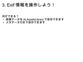 3. Exif 情報を操作しよう！ 何ができる？ 画像データを ALAssetsLibrary で保存できます メタデータ付きで保存できます 