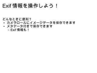 Exif 情報を操作しよう！ どんなときに便利？ カメラロールにイメージデータを保存できます メタデータ付きで保存できます Exif 情報も！ 