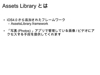 Assets Library とは iOS4.0 から追加されたフレームワーク AssetsLibrary.framework 「写真 (Photos) 」アプリで管理している画像 / ビデオにアクセスする手段を提供してくれます 