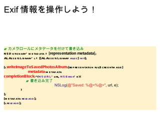 Exif 情報を操作しよう！ //  カメラロールにメタデータを付けて書き込み NSDictionary* metadata =  [representation metadata] ; ALAssetsLibrary* l = [[ALAssetsLibrary  alloc ]  init ];   [l  writeImageToSavedPhotosAlbum :[representation fullScreenImage]                         metadata :metadata completionBlock :^( NSURL * url,  NSError * e){                 //  書き込み完了                                                  NSLog ( @"Saved: %@<%@>" , url, e);                   } ]; [metadata  release ]; [l  release ]; 