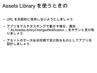 Assets Library を使うときの URL を永続的に保持しないようにしましょう アプリをマルチタスキングで動かす場合、通知「 ALAssetsLibraryChangedNotification 」をキチンと受け取りましょう アセットのデータは非同期で受け取るものとしてアプリを設計しましょう 