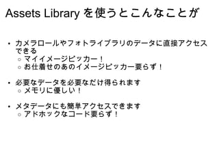 Assets Library を使うとこんなことが カメラロールやフォトライブラリのデータに直接アクセスできる マイイメージピッカー！ お仕着せのあのイメージピッカー要らず！ 必要なデータを必要なだけ得られます メモリに優しい！ メタデータにも簡単アクセスできます アドホックなコード要らず！ 