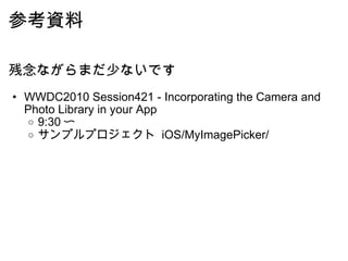 参考資料 残念ながらまだ少ないです WWDC2010 Session421 - Incorporating the Camera and Photo Library in your App 9:30 〜 サンプルプロジェクト  iOS/MyImagePicker/ 
