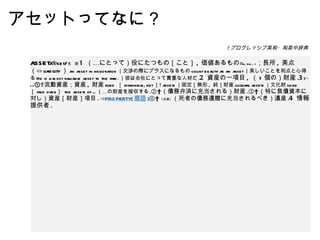 アセットってなに？ asset /ǽset/ 名　詞 1   （…にとって）役にたつもの［こと］ ,  価値あるもの ｟ to, for ... ｠ ；長所 ,  美点（⇔ liability ） an asset in negotiation ｜交渉の際にプラスになるもの count beauty as an asset ｜美しいことを利点と心得る He is a most valuable asset to the firm. ｜彼は会社にとって貴重な人材だ . 2   資産の一項目 ,  （ 1 個の）財産 . 3 ｟〜 s ｠ ①  流動資産；資産 ,  財産 fixed  ［ intangible, net ］  assets ｜固定［無形 ,  純］財産 cultural assets ｜文化財 seize  ［ take over ］  the assets of ... ｜…の財産を接収する . ②  （債務弁済に充当される）財産 . ③  （特に負債資本に対し）資産［財産］項目 . ⇒ PROPERTY[ 類語 ] ④  〘法律〙 （死者の債務遺贈に充当されるべき）遺産 . 4   情報提供者 .   プログレッシブ英和・和英中辞典 
