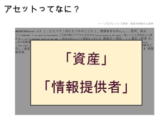 アセットってなに？ asset /ǽset/ 名　詞 1   （…にとって）役にたつもの［こと］ ,  価値あるもの ｟ to, for ... ｠ ；長所 ,  美点（⇔ liability ） an asset in negotiation ｜交渉の際にプラスになるもの count beauty as an asset ｜美しいことを利点と心得る He is a most valuable asset to the firm. ｜彼は会社にとって貴重な人材だ . 2   資産の一項目 ,  （ 1 個の）財産 . 3 ｟〜 s ｠ ①  流動資産；資産 ,  財産 fixed  ［ intangible, net ］  assets ｜固定［無形 ,  純］財産 cultural assets ｜文化財 seize  ［ take over ］  the assets of ... ｜…の財産を接収する . ②  （債務弁済に充当される）財産 . ③  （特に負債資本に対し）資産［財産］項目 . ⇒ PROPERTY[ 類語 ] ④  〘法律〙 （死者の債務遺贈に充当されるべき）遺産 . 4   情報提供者 .  −−− プログレッシブ英和・和英中辞典から抜粋 