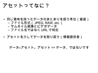アセットってなに？ 同じ意味を持ったデータのまとまりを扱う単位（資産） ファイル形式（ JPEG, RAW, etc ） サムネイル画像とビデオデータ ファイル名ではなく URL で特定 アセットを介してデータを取り扱う（情報提供者） データ∈アセット。アセット == データ、ではないです 