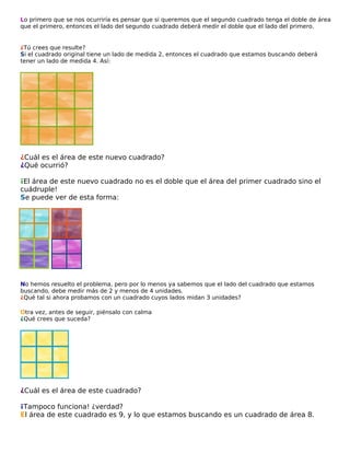 Lo primero que se nos ocurriría es pensar que si queremos que el segundo cuadrado tenga el doble de área
que el primero, entonces el lado del segundo cuadrado deberá medir el doble que el lado del primero.

¿Tú crees que resulte?
Si el cuadrado original tiene un lado de medida 2, entonces el cuadrado que estamos buscando deberá
tener un lado de medida 4. Así:

¿Cuál es el área de este nuevo cuadrado?
¿Qué ocurrió?
¡El área de este nuevo cuadrado no es el doble que el área del primer cuadrado sino el
cuádruple!
Se puede ver de esta forma:

No hemos resuelto el problema, pero por lo menos ya sabemos que el lado del cuadrado que estamos
buscando, debe medir más de 2 y menos de 4 unidades.
¿Qué tal si ahora probamos con un cuadrado cuyos lados midan 3 unidades?
Otra vez, antes de seguir, piénsalo con calma
¿Qué crees que suceda?

¿Cuál es el área de este cuadrado?
¡Tampoco funciona! ¿verdad?
El área de este cuadrado es 9, y lo que estamos buscando es un cuadrado de área 8.

 