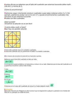 A estas alturas ya sabemos que el lado del cuadrado que estamos buscando debe medir
más de 2 y menos de 3.
¿Cómo lo encontramos?
Podríamos seguir intentando construir cuadrados cuyos lados midieran entre 2 y 3. Por
ejemplo, podríamos probar con 2.5 o con 2.7 y quizás encontraríamos cuadrados más
cercanos al que estamos buscando.
Prueba con dos cuadrados.
¿Qué sucedió?
¡Encontrar la solución no es tan fácil!
¿Cuánto debe medir el lado?
Aquí hay una posible solución

El área del cuadrado rojo es 4 unidades cuadradas.
El área del cuadrado azul es justamente el doble: 8 unidades cuadradas.

Otra manera de encontrar la solución es haciendo cuentas:
Sabemos que el área del cuadrado es lado por lado:

En el caso de nuestro problema no buscamos un área si no un lado. Sabemos que el área del cuadrado es 8
y queremos encontrar cuánto mide el lado.

Como
Entonces
Por lo que

Entonces en el caso del cuadrado de área 8, el lado deberá medir
Conclusión:
Aplicando Teorema de Pitágoras es fácil concluir que la diagonal de cualquier cuadrado es la medida del
lado de un cuadrado con doble de área.

 