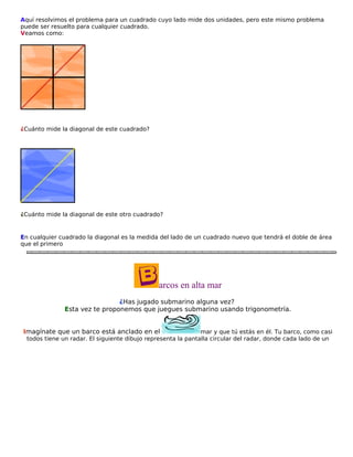 Aquí resolvimos el problema para un cuadrado cuyo lado mide dos unidades, pero este mismo problema
puede ser resuelto para cualquier cuadrado.
Veamos como:

¿Cuánto mide la diagonal de este cuadrado?

¿Cuánto mide la diagonal de este otro cuadrado?

En cualquier cuadrado la diagonal es la medida del lado de un cuadrado nuevo que tendrá el doble de área
que el primero

arcos en alta mar
¿Has jugado submarino alguna vez?
Esta vez te proponemos que juegues submarino usando trigonometría.
Imagínate que un barco está anclado en el

mar y que tú estás en él. Tu barco, como casi
todos tiene un radar. El siguiente dibujo representa la pantalla circular del radar, donde cada lado de un

 