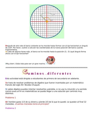 Después de otro rato el barco visitante se ha movido hasta formar con el eje horizontal un ángulo
de 225º. Por favor, vuelve a calcular las coordenadas de la nueva posición del barco usando
trigonometría.
Al cabo de alguna horas más, el barco se ha movido hasta la posición (3, -3) ¿qué ángulo forma
ahora con el eje horizontal?

¡Muy bien!, Estás listo para ser un gran marino.

a m i n o s ...d i f e r e n t e s
Esta actividad está dirigida a estudiantes de primero de secundaria en adelante.
Se trata de resolver problemas de álgebra que fueron inventados por un matemático
francés del siglo XV: Nicolás Chuquet.
Si sabes álgebra puedes intentar resolverlos usándola, si no usa tu intuición y tu sentido
común pues al fin en matemáticas se puede llegar a una solución por caminos muy
distintos.
Problema 1
Un hombre gasta 1/3 de su dinero y pierde 2/3 de lo que le quedó. Le quedan al final 12
monedas. ¿Cuántas monedas tenía al principio?
Problema 2

 