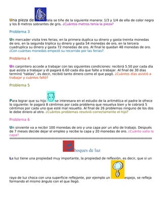 Una pieza de

tela se tiñe de la siguiente manera: 1/3 y 1/4 de ella de color negro
y los 8 metros sobrantes de gris. ¿Cuántos metros tenía la pieza?

Problema 3
Un mercader visita tres ferias; en la primera duplica su dinero y gasta treinta monedas

de oro, en la segunda triplica su dinero y gasta 54 monedas de oro, en la tercera
cuadruplica su dinero y gasta 72 monedas de oro. Al final le quedan 48 monedas de oro.
¿Con cuántas monedas empezó su recorrido por las ferias?

Problema 4
Un carpintero accede a trabajar con las siguientes condiciones: recibirá 5.50 por cada día
que asista a trabajar y él pagará 6.60 cada día que falte a trabajar. Al final de 30 días
terminó "tablas", es decir, recibió tanto dinero como el que pagó. ¿Cuántos días asistió a
trabajar y cuántos faltó?

Problema 5

Para lograr que su hijo

se interesara en el estudio de la aritmética el padre le ofrece
lo siguiente: le pagará 8 céntimos por cada problema que resuelva bien y le cobrará 5
céntimos por cada uno que esté mal resuelto. Al final de 26 problemas ninguno de los dos
le debe dinero al otro. ¿Cuántos problemas resolvió correctamente el hijo?

Problema 6
Un sirviente va a recibir 100 monedas de oro y una capa por un año de trabajo. Después

de 7 meses decide dejar el empleo y recibe la capa y 20 monedas de oro. ¿Cuánto valía la
capa?

hoques de luz
La luz tiene una propiedad muy importante, la propiedad de reflexión, es decir, que si un

rayo de luz choca con una superficie reflejante, por ejemplo un
formando el mismo ángulo con el que llegó.

espejo, se refleja

 
