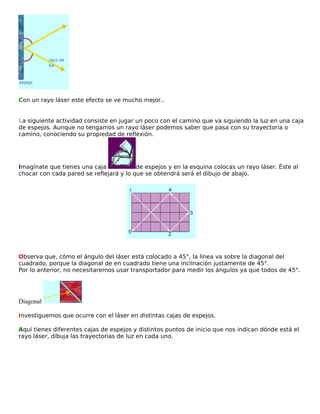 Con un rayo láser este efecto se ve mucho mejor..
La siguiente actividad consiste en jugar un poco con el camino que va siguiendo la luz en una caja
de espejos. Aunque no tengamos un rayo láser podemos saber que pasa con su trayectoria o
camino, conociendo su propiedad de reflexión.

Imagínate que tienes una caja
de espejos y en la esquina colocas un rayo láser. Éste al
chocar con cada pared se reflejará y lo que se obtendrá será el dibujo de abajo.

Observa que, cómo el ángulo del láser está colocado a 45°, la línea va sobre la diagonal del
cuadrado, porque la diagonal de en cuadrado tiene una inclinación justamente de 45°.
Por lo anterior, no necesitaremos usar transportador para medir los ángulos ya que todos de 45°.

Diagonal
Investiguemos que ocurre con el láser en distintas cajas de espejos.
Aquí tienes diferentes cajas de espejos y distintos puntos de inicio que nos indican dónde está el
rayo láser, dibuja las trayectorias de luz en cada uno.

 