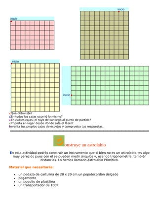 ¿Qué obtuviste?
¿En todos las cajas ocurrió lo mismo?
¿En cuáles cajas, el rayo de luz llegó al punto de partida?
¿Importa en lugar desde dónde sale el láser?
Inventa tus propios cajas de espejos y comprueba tus respuestas.

onstruye un astrolabio
En esta actividad podrás construir un instrumento que si bien no es un astrolabio, es algo
muy parecido pues con él se pueden medir ángulos y, usando trigonometría, también
distancias. Lo hemos llamado Astrolabio Primitivo.
Material que necesitarás:
•
•
•
•

un pedazo de cartulina de 20 x 20 cm.un popotecordón delgado
pegamento
un poquito de plastilina
un transportador de 180º

 