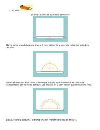 •

un lápiz
¿Cómo se arma el astrolabio primitivo?

Marca sobre la cartulina una línea a 5 mm. del borde y marca la mitad del lado de la
cartulina.

Coloca el transportador sobre la línea que dibujaste y haz coincidir el centro del
transportador con la mitad del lado. Los ángulos 0ª y 180º deben quedar sobre la línea.

Dibuja, sobre la cartulina, el transportador, marcando todos los ángulos.

 