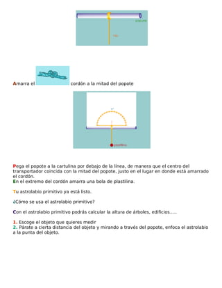 Amarra el

cordón a la mitad del popote

Pega el popote a la cartulina por debajo de la línea, de manera que el centro del
transportador coincida con la mitad del popote, justo en el lugar en donde está amarrado
el cordón.
En el extremo del cordón amarra una bola de plastilina.
Tu astrolabio primitivo ya está listo.
¿Cómo se usa el astrolabio primitivo?
Con el astrolabio primitivo podrás calcular la altura de árboles, edificios…..
1. Escoge el objeto que quieres medir
2. Párate a cierta distancia del objeto y mirando a través del popote, enfoca el astrolabio
a la punta del objeto.

 