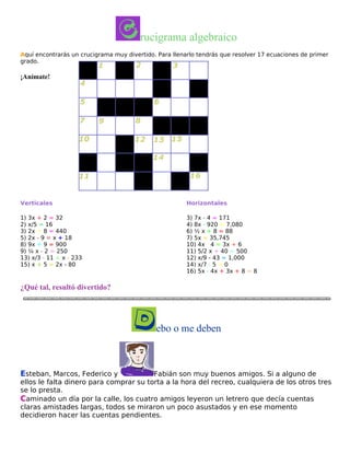 rucigrama algebraico
Aquí encontrarás un crucigrama muy divertido. Para llenarlo tendrás que resolver 17 ecuaciones de primer
grado.

¡Anímate!

Verticales

Horizontales

1) 3x + 2 = 32
2) x/5 = 16
3) 2x + 8 = 440
5) 2x - 9 = x + 18
8) 9x + 9 = 900
9) ¼ x - 2 = 250
13) x/3 - 11 = x - 233
15) x + 5 = 2x - 80

3) 7x - 4 = 171
4) 8x - 920 = 7,080
6) ½ x + 8 = 88
7) 5x = 35,745
10) 4x - 4 = 3x + 6
11) 5/2 x + 40 = 500
12) x/9 - 43 = 1,000
14) x/7 - 5 = 0
16) 5x - 4x + 3x + 8 = 8

¿Qué tal, resultó divertido?

ebo o me deben

Esteban, Marcos, Federico y

Fabián son muy buenos amigos. Si a alguno de
ellos le falta dinero para comprar su torta a la hora del recreo, cualquiera de los otros tres
se lo presta.
Caminado un día por la calle, los cuatro amigos leyeron un letrero que decía cuentas
claras amistades largas, todos se miraron un poco asustados y en ese momento
decidieron hacer las cuentas pendientes.

 