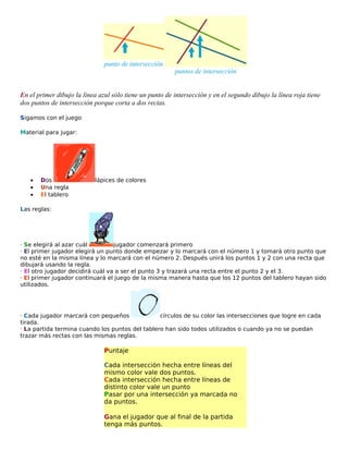 punto de intersección

puntos de intersección

En el primer dibujo la línea azul sólo tiene un punto de intersección y en el segundo dibujo la línea roja tiene
dos puntos de intersección porque corta a dos rectas.
Sigamos con el juego
Material para jugar:

•
•
•

Dos
Una regla
El tablero

lápices de colores

Las reglas:

· Se elegirá al azar cuál
jugador comenzará primero
· El primer jugador elegirá un punto donde empezar y lo marcará con el número 1 y tomará otro punto que
no esté en la misma línea y lo marcará con el número 2. Después unirá los puntos 1 y 2 con una recta que
dibujará usando la regla.
· El otro jugador decidirá cuál va a ser el punto 3 y trazará una recta entre el punto 2 y el 3.
· El primer jugador continuará el juego de la misma manera hasta que los 12 puntos del tablero hayan sido
utilizados.

· Cada jugador marcará con pequeños
círculos de su color las intersecciones que logre en cada
tirada.
· La partida termina cuando los puntos del tablero han sido todos utilizados o cuando ya no se puedan
trazar más rectas con las mismas reglas.

Puntaje
Cada intersección hecha entre líneas del
mismo color vale dos puntos.
Cada intersección hecha entre líneas de
distinto color vale un punto
Pasar por una intersección ya marcada no
da puntos.
Gana el jugador que al final de la partida
tenga más puntos.

 
