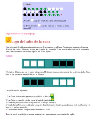 JUEGO 4
+

+

+

+

+

=

+

+

+

+

+

=

+

+

+

+

+

+

+

+

+

+

+

+

¿Cuántos

+
=?

necesitas para balancear el último renglón?

Es decir, ¿Cuántos
igualdad?

necesitas para que se cumpla la última

Tú puedes diseñar tus propios juegos

uego del salto de la rana
Este juego está dirigido a estudiantes de primero de secundaria en adelante. Se necesitan un cierto número de
fichas de dos colores, blancas y negras, por ejemplo. Se colocan las fichas blancas a la izquierda de un espacio
libre y a la derecha de este mismo espacio, las fichas negras.
Ejemplo:

El objetivo del juego es: con el menor número posible de movimientos, intercambiar las posiciones de las fichas
blancas con las negras, es decir obtener lo siguiente:

Las reglas son las siguientes:
1. Las fichas blancas sólo pueden moverse hacia la derecha

.

2. Las fichas negras sólo pueden moverse hacia la izquierda
.
3. Una ficha puede moverse a un lugar vecino si el lugar está vacío.
4. Una ficha también sólo podrá saltar sobre otra de distinto color siempre y cuando caiga en la casilla vacía y lo
haga en el sentido permitido.
5. En cada movimiento sólo puede moverse una sola ficha.

Antes de seguir leyendo juega un rato para que estés seguro de que comprendiste las reglas.

 