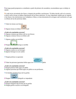 Este juego puede proponerse a estudiantes a partir de primero de secundaria, recomendamos que se trabaje en
equipo.

En cada inciso encontrarás dos frases y después dos posibles conclusiones. Tú debes decidir cuál es la correcta,
es decir cuál es la que se deduce lógicamente de las frases anteriores. Es muy importante señalar que no importa
si las frases o las conclusiones son verdaderas o falsas, se trata únicamente de averiguar cuál conclusión es la que
se obtiene de las dos premisas dadas.
1 Todos los leones son feroces
2 Algunos leones no beben

café

¿Cuál es la conclusión correcta?
a Algunas criaturas que beben café no son feroces
b Algunas criaturas feroces no beben café
1 Algunos sueños son terribles

2 Ningún

borrego es terrible

¿Cuál es la conclusión correcta?
a Algunos sueños no son borregos
b algunos borregos no son sueños
1 Ningún profesor es ignorante

2 Todas las personas ignorantes beben agua con

jabón

¿Cuál es la conclusión correcta?
a Ningún profesor bebe agua con jabón
b Algunas personas que beben agua con jabón no son profesores.
1 Un hombre prudente huye de los gorilas

2 Ningún

fotógrafo es imprudente

¿Cuál es la conclusión correcta?
a Ningún fotógrafo deja de huir de los gorilas
b Ningún gorila se acerca a un fotógrafo

 