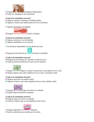 1 Ningún
chimpancé habla polaco
2 Todos los chimpancés son comelones
¿Cuál es la conclusión correcta?
a Algunas criaturas comelonas no hablan polaco
b Algunos criaturas que hablan polaco no son comelonas
1 Algunas almohadas son blandas

2 Ninguna

sartén es blanda

¿Cuál es la conclusión correcta?
a Algunas sartenes no son almohadas
b Algunas almohadas no son sartenes
1 Las historias improbables no son fáciles de creer

2 Ninguna de las historias de

Anselmo es probable

¿Cuál es la conclusión correcta?
a Ninguna de las historias de Anselmo es fácil de creer
b Todas las historias difíciles de creer son de Anselmo

1 Ningún
pájaro, excepto los gorriones, está orgulloso de su cola
2 Algunos pájaros que están orgullosos de sus colas, no pueden cantar
¿Cuál es la conclusión correcta?
a Algunos gorriones no pueden cantar
b Algunas criaturas, que están orgullosas de sus colas, pueden cantar.

1 Ninguna
cama con clavos es cómoda
2 Ningún objeto incómodo es popular
¿Cuál es la conclusión correcta?
a Ninguna cama con clavos es popular
b Todos los objetos que no son populares tiene clavos

1 Ningún emperador es
dentista
2 Todos los dentistas son temidos por los niños

 