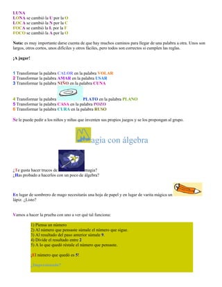 LUNA
LONA se cambió la U por la O
LOCA se cambió la N por la C
FOCA se cambió la L por la F
FOCO se cambió la A por la O
Nota: es muy importante darse cuenta de que hay muchos caminos para llegar de una palabra a otra. Unos son
largos, otros cortos, unos difíciles y otros fáciles, pero todos son correctos si cumplen las reglas.
¡A jugar!
1 Transformar la palabra CALOR en la palabra VOLAR
2 Transformar la palabra AMAR en la palabra USAR
3 Transformar la palabra NIÑO en la palabra CUNA

4 Transformar la palabra
PLATO en la palabra PLANO
5 Transformar la palabra CASA en la palabra POZO
6 Transformar la palabra CURA en la palabra RUSO

Se le puede pedir a los niños y niñas que inventen sus propios juegos y se los propongan al grupo.

agia con álgebra

¿Te gusta hacer trucos de
magia?
¿Has probado a hacerlos con un poco de álgebra?

En lugar de sombrero de mago necesitarás una hoja de papel y en lugar de varita mágica un
lápiz. ¿Listo?
Vamos a hacer la prueba con uno a ver qué tal funciona:
1) Piensa un número
2) Al número que pensaste súmale el número que sigue.
3) Al resultado del paso anterior súmale 9.
4) Divide el resultado entre 2
5) A lo que quedó réstale el número que pensaste.
¡El número que quedó es 5!
¿Impresionado?

 