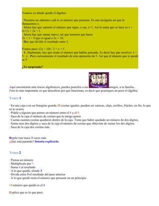 Veamos en dónde quedó el álgebra:
· Nosotros no sabemos cuál es el número que pensaste. Es una incógnita así que le
llamaremos x.
· Ahora hay que sumarle el número que sigue, o sea, x+1. Así la suma que se hace es x +
(x+1) = 2x + 1.
· Ahora hay que sumar nueve, así que tenemos que hacer
2x + 1 + 9 que es igual a 2x + 10.
· Hay que dividir el resultado entre 2.
Vamos pues: (2x + 10) / 2 = x + 5
· Y, finalmente, hay que restar el número que habías pensado. Es decir hay que resolver: x +
5 - x . Pero curiosamente el resultado de esta operación da 5. Así que el número que te quedó
es 5.
¿Te sorprende?

Aquí encontrarás más trucos algebraicos, puedes ponerlos a tus
amigos, a tu familia...
Pero lo más importante es que descubras por qué funcionan, es decir que practiques un poco el álgebra.

Truco 1
· En una caja o en un frasquito guarda 20 cositas iguales, pueden ser canicas, clips, cerillos, frijoles, en fin, lo que
se te ocurra.
· Pídele a alguien que piense un número entre el 1 y el 9.
· Saca de la caja el número de cositas que tu amigo pensó.
· Cuenta cuantas cositas quedaron dentro de la caja. Tiene que haber quedado un número de dos dígitos.
· Suma esos dos dígitos y saca de la caja el número de cositas que obtuviste de sumar los dos dígitos.
· Saca de la caja dos cositas más.
Repite este truco 3 veces más
¿Qué está pasando? Intenta explicarlo.

Truco 2
· Piensa un número
· Multiplícalo por 5
· Suma 8 al resultado
· A lo que quedó, réstale 3
· Divide entre 5 el resultado del paso anterior
· A lo que quedó resta el número que pensaste en un principio
El número que quedó es el 1
Explica que es lo que pasó.

 