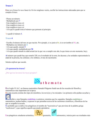 Truco 3
Esta vez el truco lo vas a hacer tú. En los renglones vacíos, escribe las instrucciones adecuadas para que se
cumpla el truco.
· Piensa un número
· Multiplícalo por 7
· Este renglón te toca a ti
· Este renglón te toca a ti
· Este renglón te toca a ti
· A lo que te quedó resta el número que pensaste al principio.
Te quedó el número 1.

Truco 4
· Escribe el número del mes en que naciste. Por ejemplo, si es junio el 6, si es noviembre el 11, etc.
· Multiplica ese número por 2
· A lo que quedó, súmale 5
· A lo que quedó, multiplícalo por 50
· A lo que quedó súmale tu edad actual (no la que vas a cumplir este año, la que tienes en este momento, hoy).
Al número que quedó hay que restarle 250, en el resultado de la resta, las decenas y las unidades representarán la
edad de la persona, las centenas y los millares, el mes de nacimiento.
Intenta explicar que sucede.
¿Te gustaron los trucos?
¿Por qué no inventas los tuyos propios?

athemata
En el siglo VI A.C. un famoso matemático llamado Pitágoras fundó una de las escuelas de filosofía y
matemáticas más importante de la época.
En esta escuela existían dos tipos de miembros, los novicios y los iniciados. Los primeros sólo podían escuchar y
callar y eran llamados exotéricos o acústicos; mientras que los segundos, llamados esotéricos o
matemáticos, podían hablar y expresar lo que pensaban acerca de las cuestiones científicas y filosóficas de las
que se ocupaba la escuela.
Es probable que se deba a los pitagóricos el nombre de "matemáticas" que proviene de la palabra griega
"mathemata" y que significa aquello que puede aprenderse.

Los pitagóricos estudiaron aritmética,

geometría,

astronomía y música pero sus resultados más

 