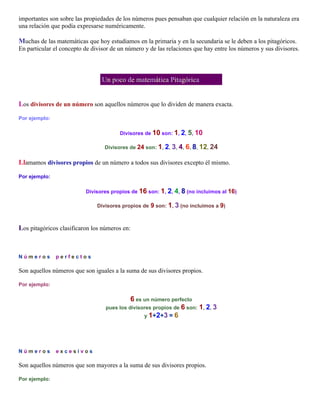 importantes son sobre las propiedades de los números pues pensaban que cualquier relación en la naturaleza era
una relación que podía expresarse numéricamente.

Muchas de las matemáticas que hoy estudiamos en la primaria y en la secundaria se le deben a los pitagóricos.
En particular el concepto de divisor de un número y de las relaciones que hay entre los números y sus divisores.

Un poco de matemática Pitagórica
Los divisores de un número son aquellos números que lo dividen de manera exacta.
Por ejemplo:
Divisores de 10 son: 1, 2, 5, 10
Divisores de 24 son: 1, 2, 3, 4, 6, 8, 12, 24

Llamamos divisores propios de un número a todos sus divisores excepto él mismo.
Por ejemplo:
Divisores propios de 16 son: 1, 2, 4, 8 (no incluimos al 16)
Divisores propios de

9 son: 1, 3 (no incluimos a 9)

Los pitagóricos clasificaron los números en:

N ú m e r o s .. p e r f e c t o s

Son aquellos números que son iguales a la suma de sus divisores propios.
Por ejemplo:

6 es un número perfecto
pues los divisores propios de 6 son:

1, 2, 3

y 1+2+3 = 6

N ú m e r o s .. e x c e s i v o s

Son aquellos números que son mayores a la suma de sus divisores propios.
Por ejemplo:

 
