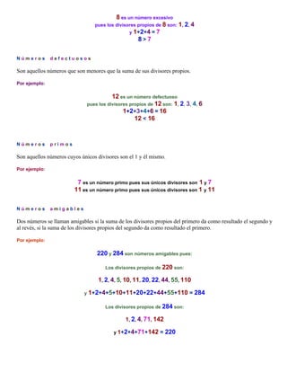 8 es un número excesivo
pues los divisores propios de 8 son: 1, 2, 4
y 1+2+4 = 7
8>7
N ú m e r o s .. d e f e c t u o s o s

Son aquellos números que son menores que la suma de sus divisores propios.
Por ejemplo:

12 es un número defectuoso
pues los divisores propios de 12 son: 1, 2, 3, 4, 6
1+2+3+4+6 = 16
12 < 16

N ú m e r o s .. p r i m o s

Son aquellos números cuyos únicos divisores son el 1 y él mismo.
Por ejemplo:

7 es un número primo pues sus únicos divisores son 1 y 7
11 es un número primo pues sus únicos divisores son 1 y 11
N ú m e r o s .. a m i g a b l e s

Dos números se llaman amigables si la suma de los divisores propios del primero da como resultado el segundo y
al revés, si la suma de los divisores propios del segundo da como resultado el primero.
Por ejemplo:

220 y 284 son números amigables pues:
Los divisores propios de 220 son:

1, 2, 4, 5, 10, 11, 20, 22, 44, 55, 110
y 1+2+4+5+10+11+20+22+44+55+110
Los divisores propios de 284 son:

1, 2, 4, 71, 142
y 1+2+4+71+142

= 220

= 284

 