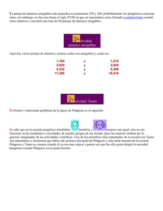La pareja de números amigables más pequeños es justamente 220 y 284, probablemente los pitagóricos conocían
otras; sin embargo, no fue sino hasta el siglo XVIII en que un matemático suizo llamado Leonhard Euler estudió
estos números y encontró una lista de 60 parejas de números amigables.

ctividad
números amigables
Aquí hay varias parejas de números, analiza cuales son amigables y cuales no.
1,184
2,620
6,232
17,296

y
y
y
y

1,210
2,924
6,368
18,416

ctividad: Teano
Un bonito e interesante problema de la época de Pitágoras es el siguiente:

Se sabe que en la escuela pitagórica estudiaban

hombres y
mujeres por igual, esto no era
frecuente en las academias o sociedades de estudio griegas de ese tiempo, pues las mujeres estaban por lo
general, marginadas de las actividades científicas. Uno de los miembros más importantes de la escuela era Teano
una matemática y astrónoma que había sido primero discípula de Pitágoras y más tarde maestra de la escuela.
Pitágoras y Teano se casaron cuando él ya era muy mayor y parece ser que fue ella quien dirigió la sociedad
pitagórica cuando Pitágoras ya no pudo hacerlo.

 