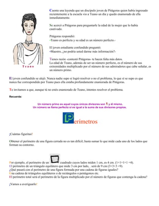 Cuenta una leyenda que un discípulo joven de Pitágoras quien había ingresado
recientemente a la escuela vio a Teano un día y quedo enamorado de ella
inmediatamente.

Se acercó a Pitágoras para preguntarle la edad de la mujer que lo había
cautivado.
Pitágoras respondió:
-Teano es perfecta y su edad es un número perfecto.El joven estudiante confundido preguntó:
-Maestro, ¿no podría usted darme más información?-

Tienes razón -contestó Pitágoras- te hacen falta más datos.
Teano

La edad de Teano, además de ser un número perfecto, es el número de sus
extremidades multiplicado por el número de sus admiradores que cabe señalar, es
un número primo.

El joven confundido se alejó. Nunca nadie supo si logró resolver o no el problema, lo que sí se supo es que
nunca fue correspondido por Teano pues ella estaba profundamente enamorada de Pitágoras.

Te invitamos a que, aunque tú no estés enamorado de Teano, intentes resolver el problema.
Recuerda:
Un número primo es aquel cuyos únicos divisores son 1 y él mismo.
Un número se llama perfecto si es igual a la suma de sus divisores propios.

erímetros
¡Cuántas figuritas!
Obtener el perímetro de una figura cerrada no es tan difícil; basta sumar lo que mide cada uno de los lados que
forman su contorno.

Por ejemplo, el perímetro de un
cuadrado cuyos lados miden 1 cm, es 4 cm. (1+1+1+1 =4).
El perímetro de un triángulo equilátero que mide 3 cm por lado, . será de 9 cm (3+3+3 =9).
¿Qué pasará con el perímetro de una figura formada por una cadena de figuras iguales?
Una cadena de triángulos equiláteros o de rectángulos o pentágonos etc.
El perímetro total será el perímetro de la figura multiplicado por el número de figuras que contenga la cadena?
¡Vamos a averiguarlo!

 