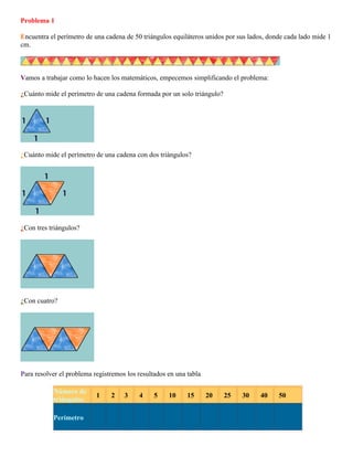 Problema 1
Encuentra el perímetro de una cadena de 50 triángulos equiláteros unidos por sus lados, donde cada lado mide 1
cm.

Vamos a trabajar como lo hacen los matemáticos, empecemos simplificando el problema:
¿Cuánto mide el perímetro de una cadena formada por un solo triángulo?

¿Cuánto mide el perímetro de una cadena con dos triángulos?

¿Con tres triángulos?

¿Con cuatro?

Para resolver el problema registremos los resultados en una tabla
Número de
...1... ...2.. ...3... ...4... ...5... ...10... ...15... ...20... ...25... ...30... ...40... ...50...
triángulos
Perímetro

 