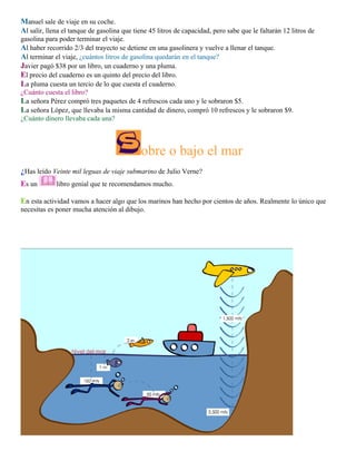 Manuel sale de viaje en su coche.
Al salir, llena el tanque de gasolina que tiene 45 litros de capacidad, pero sabe que le faltarán 12 litros de
gasolina para poder terminar el viaje.
Al haber recorrido 2/3 del trayecto se detiene en una gasolinera y vuelve a llenar el tanque.
Al terminar el viaje, ¿cuántos litros de gasolina quedarán en el tanque?
Javier pagó $38 por un libro, un cuaderno y una pluma.
El precio del cuaderno es un quinto del precio del libro.
La pluma cuesta un tercio de lo que cuesta el cuaderno.
¿Cuánto cuesta el libro?
La señora Pérez compró tres paquetes de 4 refrescos cada uno y le sobraron $5.
La señora López, que llevaba la misma cantidad de dinero, compró 10 refrescos y le sobraron $9.
¿Cuánto dinero llevaba cada una?

obre o bajo el mar
¿Has leído Veinte mil leguas de viaje submarino de Julio Verne?
Es un

libro genial que te recomendamos mucho.

En esta actividad vamos a hacer algo que los marinos han hecho por cientos de años. Realmente lo único que
necesitas es poner mucha atención al dibujo.

 