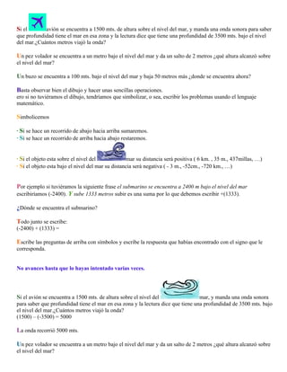 Si el

avión se encuentra a 1500 mts. de altura sobre el nivel del mar, y manda una onda sonora para saber
que profundidad tiene el mar en esa zona y la lectura dice que tiene una profundidad de 3500 mts. bajo el nivel
del mar.¿Cuántos metros viajó la onda?

Un pez volador se encuentra a un metro bajo el nivel del mar y da un salto de 2 metros ¿qué altura alcanzó sobre
el nivel del mar?

Un buzo se encuentra a 100 mts. bajo el nivel del mar y baja 50 metros más ¿donde se encuentra ahora?
Basta observar bien el dibujo y hacer unas sencillas operaciones.
ero si no tuviéramos el dibujo, tendríamos que simbolizar, o sea, escribir los problemas usando el lenguaje
matemático.

Simbolicemos
· Si se hace un recorrido de abajo hacia arriba sumaremos.
· Si se hace un recorrido de arriba hacia abajo restaremos.
· Si el objeto esta sobre el nivel del
mar su distancia será positiva ( 6 km. , 35 m., 437millas, …)
· Si el objeto esta bajo el nivel del mar su distancia será negativa ( - 3 m., -52cm., -720 km., …)

Por ejemplo si tuviéramos la siguiente frase el submarino se encuentra a 2400 m bajo el nivel del mar
escribiríamos (-2400). Y sube 1333 metros subir es una suma por lo que debemos escribir +(1333).
¿Dónde se encuentra el submarino?
Todo junto se escribe:
(-2400) + (1333) =

Escribe las preguntas de arriba con símbolos y escribe la respuesta que habías encontrado con el signo que le
corresponda.
No avances hasta que lo hayas intentado varias veces.

Si el avión se encuentra a 1500 mts. de altura sobre el nivel del

mar, y manda una onda sonora
para saber que profundidad tiene el mar en esa zona y la lectura dice que tiene una profundidad de 3500 mts. bajo
el nivel del mar.¿Cuántos metros viajó la onda?
(1500) – (-3500) = 5000

La onda recorrió 5000 mts.
Un pez volador se encuentra a un metro bajo el nivel del mar y da un salto de 2 metros ¿qué altura alcanzó sobre
el nivel del mar?

 