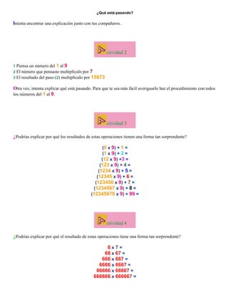 ¿Qué está pasando?

Intenta encontrar una explicación junto con tus compañeros.

ctividad 2
un número del 1 al 9
2 El número que pensaste multiplícalo por 7
3 El resultado del paso (2) multiplícalo por 15873
1 Piensa

Otra vez, intenta explicar qué está pasando. Para que te sea más fácil averiguarlo haz el procedimiento con todos
los números del 1 al 9.

ctividad 3
¿Podrías explicar por qué los resultados de estas operaciones tienen una forma tan sorprendente?
(0 x 9) + 1 =
(1 x 9) + 2 =
(12 x 9) +3 =
(123 x 9) + 4 =
(1234 x 9) + 5 =
(12345 x 9) + 6 =
(123456 x 9) + 7 =
(1234567 x 9) + 8 =
(12345678 x 9) + 99 =

ctividad 4
¿Podrías explicar por qué el resultado de estas operaciones tiene una forma tan sorprendente?
6x7=
66 x 67 =
666 x 667 =
6666 x 6667 =
66666 x 66667 =
666666 x 666667 =

 