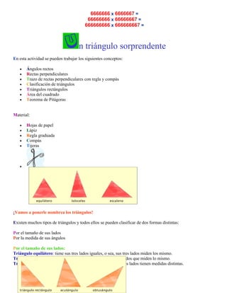 6666666 x 6666667 =
66666666 x 66666667 =
666666666 x 666666667 =

n triángulo sorprendente
En esta actividad se pueden trabajar los siguientes conceptos:
•
•
•
•
•
•
•

Ángulos rectos
Rectas perpendiculares
Trazo de rectas perpendiculares con regla y compás
Clasificación de triángulos
Triángulos rectángulos
Área del cuadrado
Teorema de Pitágoras

Material:
•
•
•
•
•

Hojas de papel
Lápiz
Regla graduada
Compás
Tijeras

•

¡Vamos a ponerle nombrea los triángulos!
Existen muchos tipos de triángulos y todos ellos se pueden clasificar de dos formas distintas:
Por el tamaño de sus lados
Por la medida de sus ángulos
Por el tamaño de sus lados:
Triángulo equilátero: tiene sus tres lados iguales, o sea, sus tres lados miden los mismo.
Triángulo isósceles: tiene dos lados iguales, o sea, tiene dos lados que miden lo mismo.
Triángulo escaleno: tiene sus tres lados distintos, o sea, sus tres lados tienen medidas distintas.

 