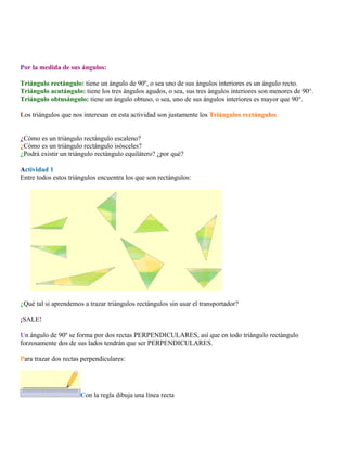 Por la medida de sus ángulos:
Triángulo rectángulo: tiene un ángulo de 90º, o sea uno de sus ángulos interiores es un ángulo recto.
Triángulo acutángulo: tiene los tres ángulos agudos, o sea, sus tres ángulos interiores son menores de 90°.
Triángulo obtusángulo: tiene un ángulo obtuso, o sea, uno de sus ángulos interiores es mayor que 90°.
Los triángulos que nos interesan en esta actividad son justamente los Triángulos rectángulos
¿Cómo es un triángulo rectángulo escaleno?
¿Cómo es un triángulo rectángulo isósceles?
¿Podrá existir un triángulo rectángulo equilátero? ¿por qué?
Actividad 1
Entre todos estos triángulos encuentra los que son rectángulos:

¿Qué tal si aprendemos a trazar triángulos rectángulos sin usar el transportador?
¡SALE!
Un ángulo de 90º se forma por dos rectas PERPENDICULARES, así que en todo triángulo rectángulo
forzosamente dos de sus lados tendrán que ser PERPENDICULARES.
Para trazar dos rectas perpendiculares:

Con la regla dibuja una línea recta

 