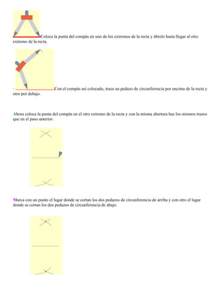 Coloca la punta del compás en uno de los extremos de la recta y ábrelo hasta llegar al otro
extremo de la recta.

·
otro por debajo.

Con el compás así colocado, traza un pedazo de circunferencia por encima de la recta y

Ahora coloca la punta del compás en el otro extremo de la recta y con la misma abertura haz los mismos trazos
que en el paso anterior.

Marca con un punto el lugar donde se cortan los dos pedazos de circunferencia de arriba y con otro el lugar
donde se cortan los dos pedazos de circunferencia de abajo.

 