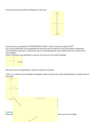 Une los dos puntos que acabas de dibujar con una recta.

Las dos rectas que quedaron son PERPENDICULARES, es decir, forman un ángulo de 90º!
Con este procedimiento la recta perpendicular pasa justo por la mitad de la recta que teníamos al principio.
¿Qué tendríamos que hacer si quisiéramos que la recta perpendicular cayera sobre uno de los extremos de la
recta original?
¡Claro!, tendríamos que prolongar la recta así, con otra recta de la misma longitud.

Para que al trazar la perpendicular, cayera en uno de los extremos.
Ahora sí, ya sabemos trazar triángulos rectángulos, basta con trazar dos rectas perpendiculares y después trazar el
tercer lado.

Actividad 2
Sobre cada una de estas rectas, traza un triángulo rectángulo. la recta deberá ser uno de los lados.

 