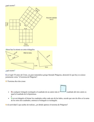¿qué ocurre?

Ahora haz lo mismo en estos triángulos

¿qué ocurre?
En el siglo VI antes de Cristo, un gran matemático griego llamado Pitágoras, demostró lo que hoy se conoce
justamente como "el teorema de Pitágoras".
El Teorema dice dos cosas:

•

•

En cualquier triángulo rectángulo el cuadrado de un cateto más el
cuadrado del otro cateto es
igual al cuadrado de la hipotenusa.
y
Si en un triángulo al formar los cuadrados sobre cada uno de los lados, sucede que uno de ellos es la suma
de los otros dos cuadrados, entonces el triángulo es rectángulo.

En la actividad 2 que acabas de realizar, ¿en dónde aparece el teorema de Pitágoras?

 