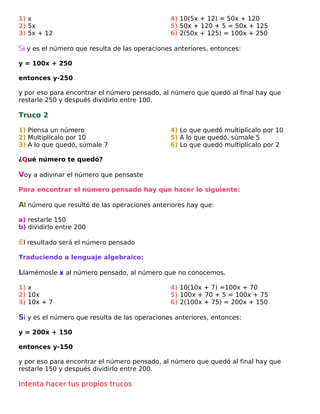 1) x
2) 5x
3) 5x + 12

4) 10(5x + 12) = 50x + 120
5) 50x + 120 + 5 = 50x + 125
6) 2(50x + 125) = 100x + 250

Si y es el número que resulta de las operaciones anteriores, entonces:
y = 100x + 250
entonces y-250
y por eso para encontrar el número pensado, al número que quedó al final hay que
restarle 250 y después dividirlo entre 100.

Truco 2
1) Piensa un número
2) Multiplícalo por 10
3) A lo que quedó, súmale 7

4) Lo que quedó multiplícalo por 10
5) A lo que quedó, súmale 5
6) Lo que quedó multiplícalo por 2

¿Qué número te quedó?

Voy a adivinar el número que pensaste
Para encontrar el número pensado hay que hacer lo siguiente:

Al número que resultó de las operaciones anteriores hay que:
a) restarle 150
b) dividirlo entre 200

El resultado será el número pensado
Traduciendo a lenguaje algebraico:

Llamémosle x al número pensado, al número que no conocemos.
1) x
2) 10x
3) 10x + 7

4) 10(10x + 7) =100x + 70
5) 100x + 70 + 5 = 100x + 75
6) 2(100x + 75) = 200x + 150

Si y es el número que resulta de las operaciones anteriores, entonces:
y = 200x + 150
entonces y-150
y por eso para encontrar el número pensado, al número que quedó al final hay que
restarle 150 y después dividirlo entre 200.

Intenta hacer tus propios trucos

 