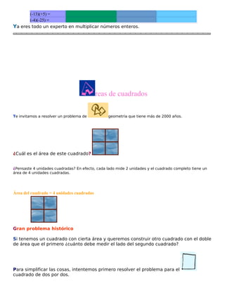 (-13)(+5) =
(-4)(-25) =
Ya eres todo un experto en multiplicar números enteros.

reas de cuadrados
Te invitamos a resolver un problema de

geometría que tiene más de 2000 años.

¿Cuál es el área de este cuadrado?
¿Pensaste 4 unidades cuadradas? En efecto, cada lado mide 2 unidades y el cuadrado completo tiene un
área de 4 unidades cuadradas.

Área del cuadrado = 4 unidades cuadradas

Gran problema histórico
Si tenemos un cuadrado con cierta área y queremos construir otro cuadrado con el doble
de área que el primero ¿cuánto debe medir el lado del segundo cuadrado?

Para simplificar las cosas, intentemos primero resolver el problema para el
cuadrado de dos por dos.

 