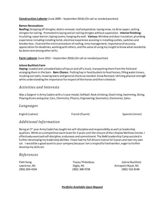 Construction Laborer (June 2009 – September2014) (Oncall as needed position)
Barnes Renovations
Roofing:Strippingoff shingles;debris removal;roof preparation;layingsnow, ice &tar paper;setting
shinglesfornailing. Promoted tolayingandairnailingshingles withoutsupervision. Interiorfinishing:
Insulating;vaporbarrier;tapingseams;hangingdry wall. Various:Window anddoorinsulation;plumbing
experience includinginstallingtoilet, electrical experience assistingininstallingoutlets, switches and
breakerbox. I learnedthe entire procedure of roofing, time management, importanceof accuracy,
appreciation fordeadlines, workingwithothers, andthe value of usingmyinsighttoknow whatneeded to
be done nextamongotherskills.
Farm Laborer (June 2012 – September2016) (Oncall as needed position)
Jolene BuchholzFarm
Haying: Loadedand unloaded balesof hay onand off a truck, transportingthemfromthe fieldand
arrangingthemin the barn. Barn Chores: Puttinghayin feedbuckets tofeed horses;fillingwatertroves;
muckingoutstalls;mowinglawnsandgeneral choresasneeded. Snow Removal. Utilizingphysical strength
while understandingthe importance forrespectof the horsesandtheirschedule.
Activities and Interests
Was a Sargent inArmy Cadetswitha 5 yearmedal;Softball;Rockclimbing;Slacklining;Swimming, Skiing;
Playingdrums andguitar;Cars, Chemistry;Physics;Engineering;Geomatics;Electronics;Sales.
Languages
English(native) French(fluent) Spanish (minor)
Additional Information
Beingan 5th
year Army Cadethas taught me self-disciplineandresponsibility aswell asleadership
qualities. While onacompetitiveswimteamfor3 yearsuntil the closure of the Lifeplex Wellness Center, I
effectively exercisedself-discipline, endurance andcommitment. The BaMLeadership Campassisted in
furtherdevelopingmyleadership abilities. Ihave hadmy full driverslicense for5yearsand ownmy own
car. I wouldbe a goodassetto your company because Iam a respectful hardworker, eagertofurther
developmyskillsset.
References
Patti Hung Tracey Thibodeau Jolene Buchholz
Lawrence ,NS Digby, NS Annapolis Royal, NS
(902) 824-4334 (902) 308-9728 (902) 532-8148
Portfolio Available Upon Request
 