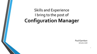 Skills and Experience
I bring to the post of
Configuration Manager
Paul Gambon
January 2016
1
 