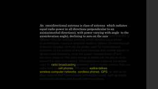 An omnidirectional antenna is class of antenna which radiates
equal radio power in all directions perpendicular to an
axis(azimuthal directions), with power varying with angle to the
axis(elevation angle), declining to zero on the axis Note that this is
different from an isotropic antenna, which radiates equal power
in all directions, having a spherical radiation pattern. Omnidirectional
antennas oriented vertically are widely used for nondirectional
antennas on the surface of the Earth because they radiate equally in
all horizontal directions, while the power radiated drops off with
elevation angle so little radio energy is aimed into the sky or down
toward the earth and wasted. Omnidirectional antennas are widely
used for radio broadcasting antennas, and in mobile devices that use
radio such as cell phones, FM radios, walkie-talkies,
wireless computer networks, cordless phones, GPS, as well as for
base stations that communicate with mobile radios, such as police
and taxi dispatchers and aircraft communications.
 