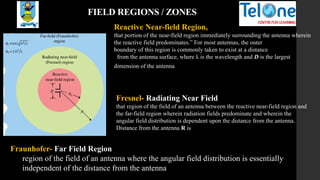 FIELD REGIONS / ZONES
Reactive Near-field Region,
that portion of the near-field region immediately surrounding the antenna wherein
the reactive field predominates.” For most antennas, the outer
boundary of this region is commonly taken to exist at a distance
from the antenna surface, where λ is the wavelength and D is the largest
dimension of the antenna
Fresnel- Radiating Near Field
that region of the field of an antenna between the reactive near-field region and
the far-field region wherein radiation fields predominate and wherein the
angular field distribution is dependent upon the distance from the antenna.
Distance from the antenna R is
Fraunhofer- Far Field Region
region of the field of an antenna where the angular field distribution is essentially
independent of the distance from the antenna
 