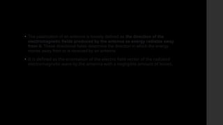 • The polarization of an antenna is loosely defined as the direction of the
electromagnetic fields produced by the antenna as energy radiates away
from it. These directional fields determine the direction in which the energy
moves away from or is received by an antenna
• It is defined as the orientation of the electric field vector of the radiated
electromagnetic wave by the antenna with a negligible amount of losses.
 