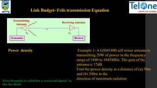 Link Budget- Friis transmission Equation
Power density Example 1- A GSM1800 cell tower antenna is
transmitting 20W of power in the frequency
range of 1840 to 1845MHz. The gain of the
antenna is 17dB.
Find the power density at a distance of (a) 50m
and (b) 300m in the
direction of maximum radiation.
Friis formula is valid for a received signal in
the far field
 